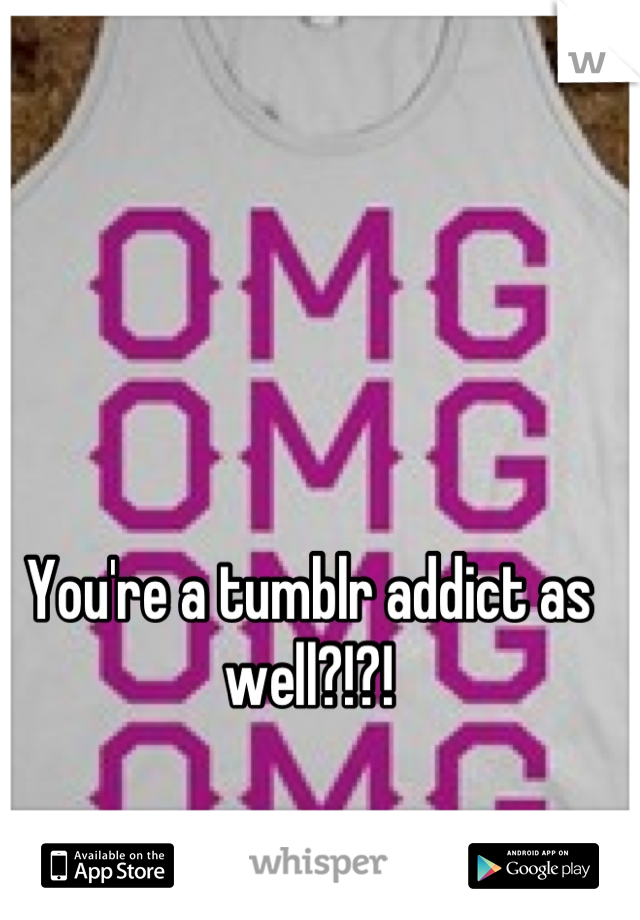 You're a tumblr addict as well?!?!