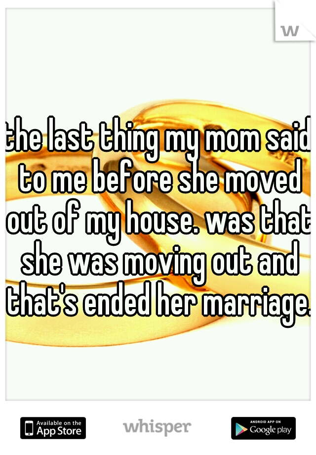 the last thing my mom said to me before she moved out of my house. was that she was moving out and that's ended her marriage.