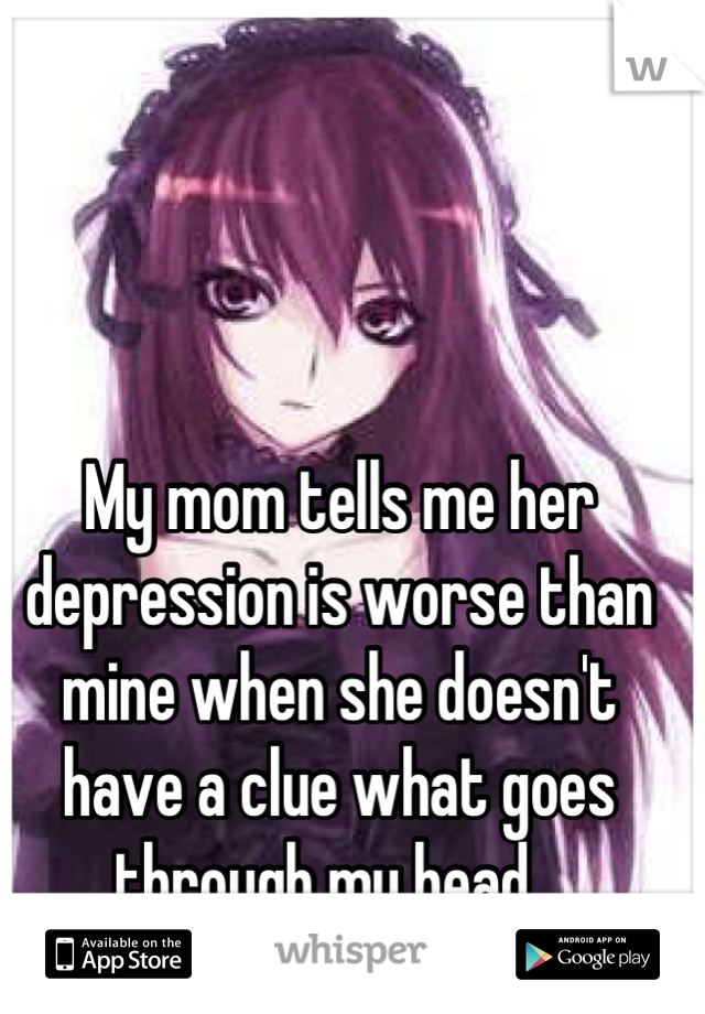 My mom tells me her depression is worse than mine when she doesn't have a clue what goes through my head...