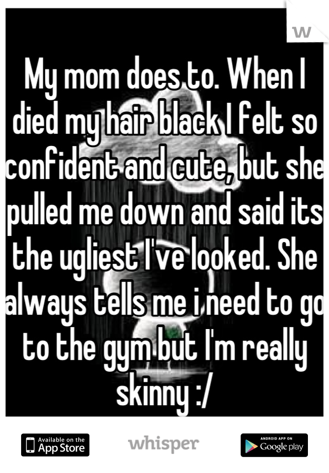 My mom does to. When I died my hair black I felt so confident and cute, but she pulled me down and said its the ugliest I've looked. She always tells me i need to go to the gym but I'm really skinny :/