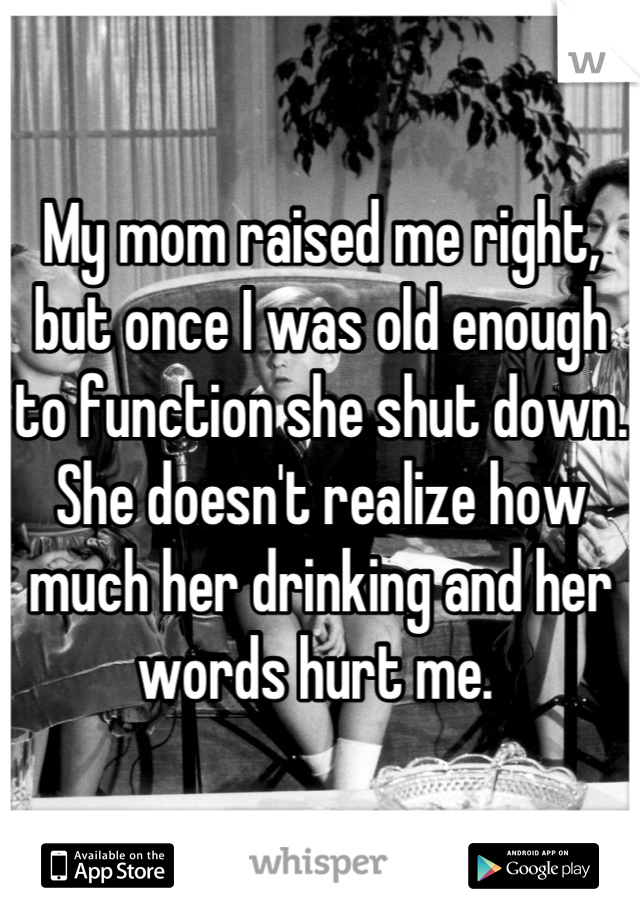 My mom raised me right, but once I was old enough to function she shut down. She doesn't realize how much her drinking and her words hurt me. 