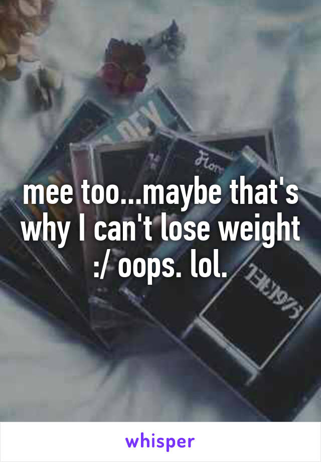 mee too...maybe that's why I can't lose weight :/ oops. lol.