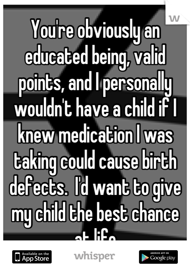 You're obviously an educated being, valid points, and I personally wouldn't have a child if I knew medication I was taking could cause birth defects.  I'd want to give my child the best chance
at life