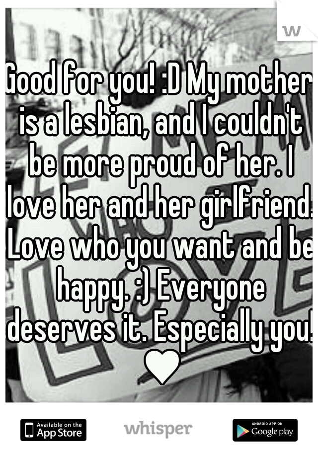 Good for you! :D My mother is a lesbian, and I couldn't be more proud of her. I love her and her girlfriend. Love who you want and be happy. :) Everyone deserves it. Especially you! ♥