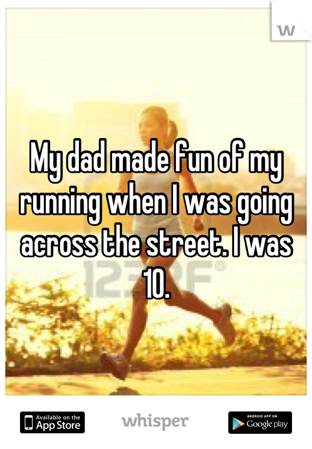 My dad made fun of my running when I was going across the street. I was 10.