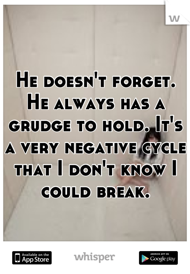 He doesn't forget. He always has a grudge to hold. It's a very negative cycle that I don't know I could break.