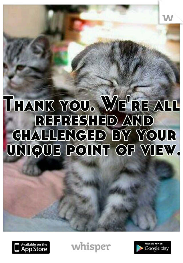 Thank you. We're all refreshed and challenged by your unique point of view. 