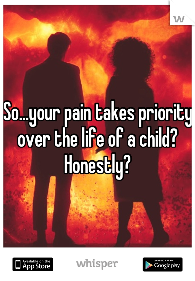 So...your pain takes priority over the life of a child? Honestly?