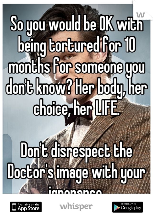 So you would be OK with being tortured for 10 months for someone you don't know? Her body, her choice, her LIFE.

Don't disrespect the Doctor's image with your ignorance.