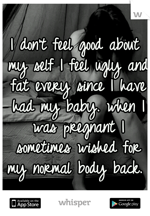 I don't feel good about my self I feel ugly and fat every since I have had my baby. when I was pregnant I sometimes wished for my normal body back. 