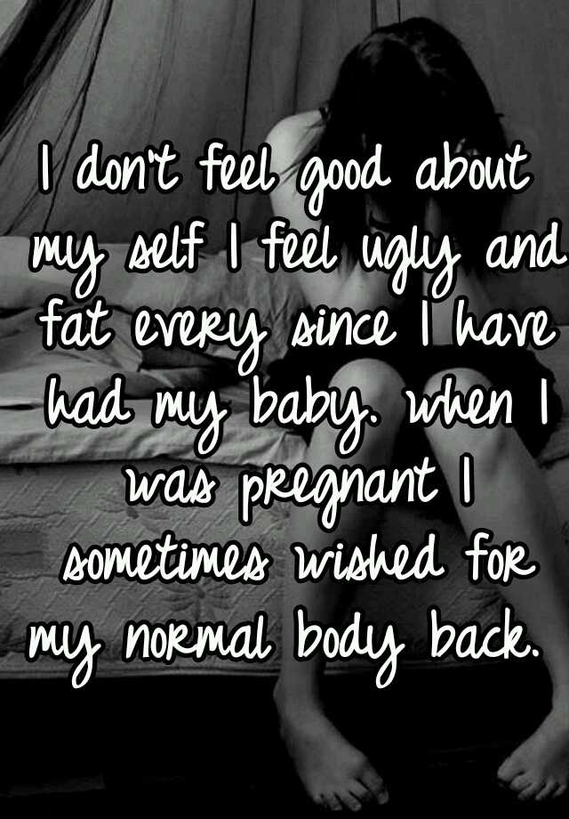 I don't feel good about my self I feel ugly and fat every since I have had my baby. when I was pregnant I sometimes wished for my normal body back. 