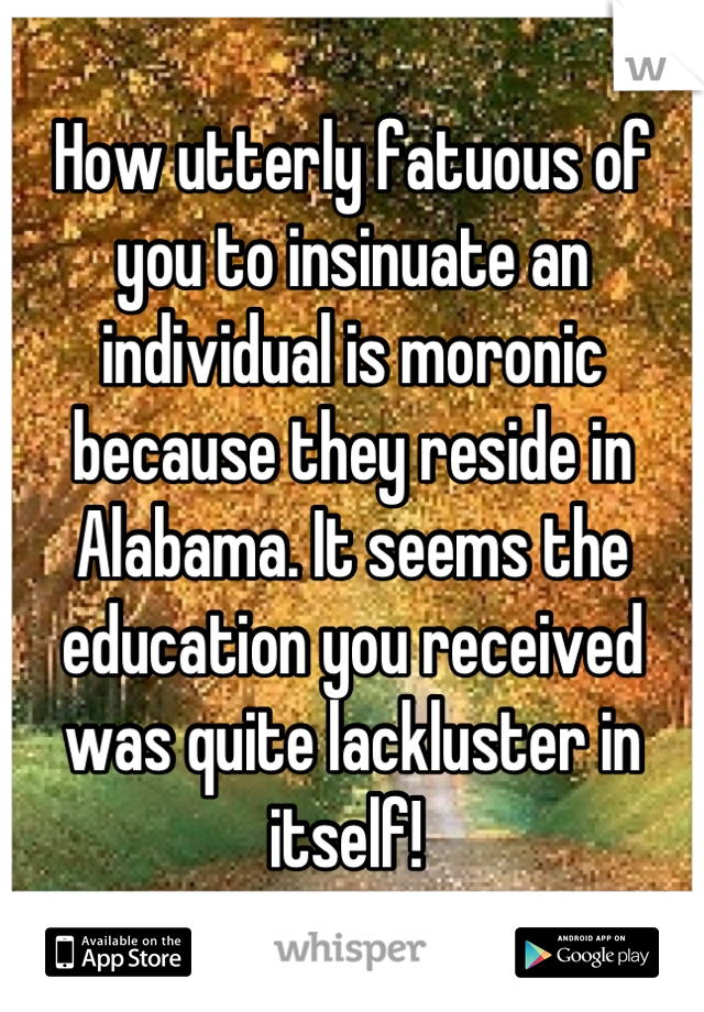 How utterly fatuous of you to insinuate an individual is moronic because they reside in Alabama. It seems the education you received was quite lackluster in itself! 