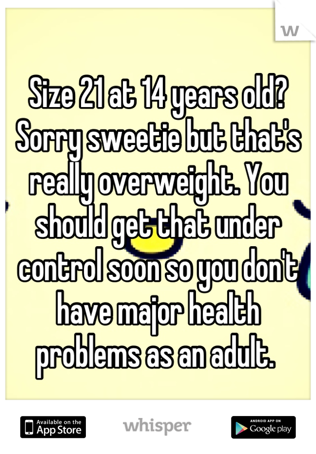 Size 21 at 14 years old? Sorry sweetie but that's really overweight. You should get that under control soon so you don't have major health problems as an adult. 