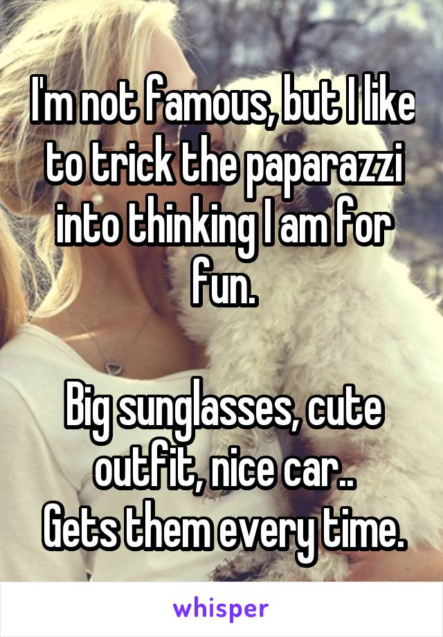I'm not famous, but I like to trick the paparazzi into thinking I am for fun.

Big sunglasses, cute outfit, nice car..
Gets them every time.