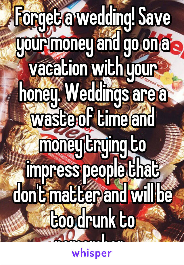 Forget a wedding! Save your money and go on a vacation with your honey. Weddings are a waste of time and money trying to impress people that don't matter and will be too drunk to remember. 
