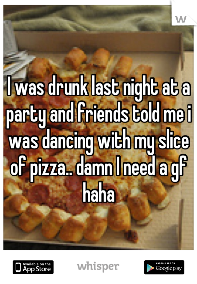I was drunk last night at a party and friends told me i was dancing with my slice of pizza.. damn I need a gf haha
