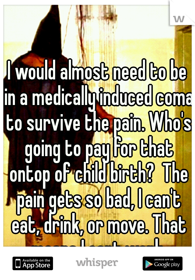 I would almost need to be in a medically induced coma to survive the pain. Who's going to pay for that ontop of child birth?  The pain gets so bad, I can't eat, drink, or move. That means I cant work.