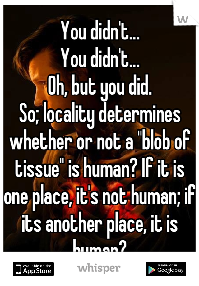 You didn't...
You didn't...
Oh, but you did.
So; locality determines whether or not a "blob of tissue" is human? If it is one place, it's not human; if its another place, it is human?