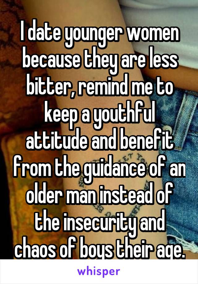 I date younger women because they are less bitter, remind me to keep a youthful attitude and benefit from the guidance of an older man instead of the insecurity and chaos of boys their age.