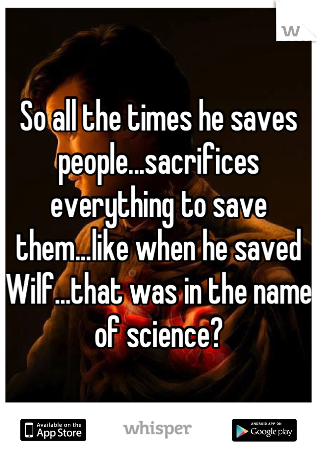 So all the times he saves people...sacrifices everything to save them...like when he saved Wilf...that was in the name of science?