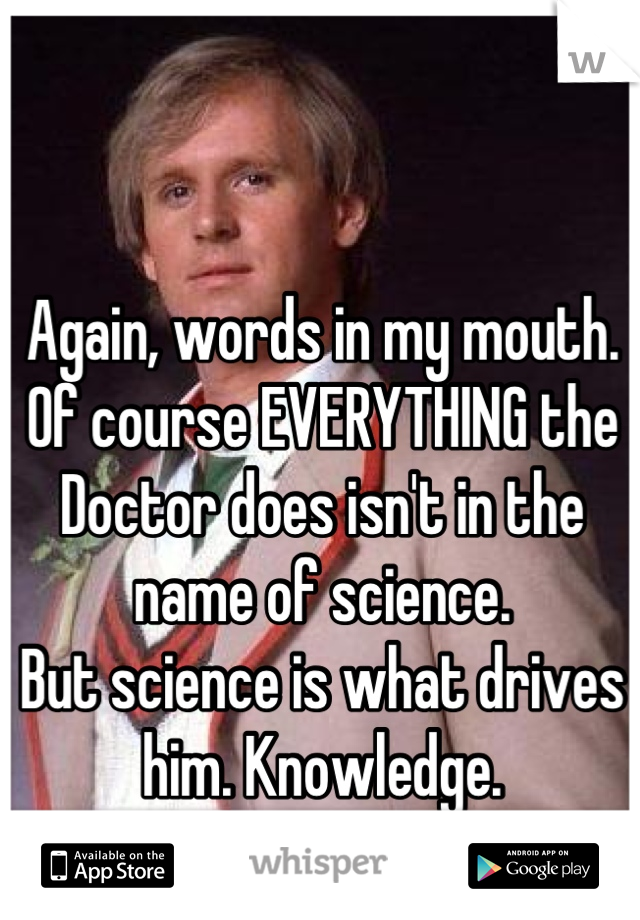 Again, words in my mouth.
Of course EVERYTHING the Doctor does isn't in the name of science.
But science is what drives him. Knowledge.