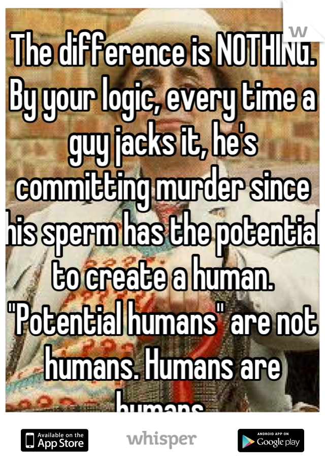 The difference is NOTHING.
By your logic, every time a guy jacks it, he's committing murder since his sperm has the potential to create a human. "Potential humans" are not humans. Humans are humans.