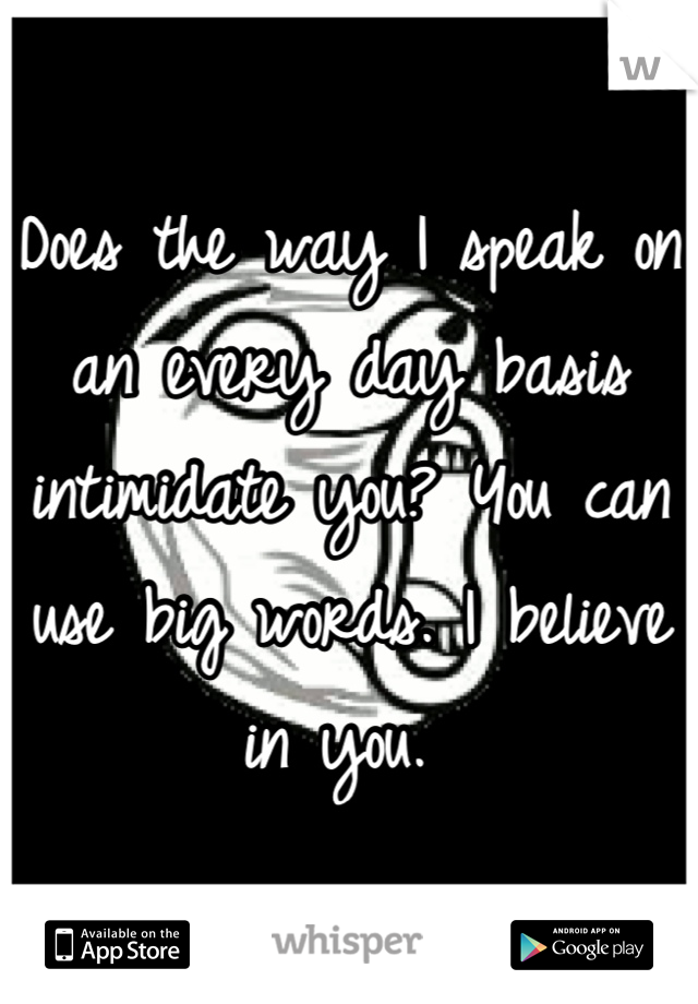 Does the way I speak on an every day basis intimidate you? You can use big words. I believe in you. 