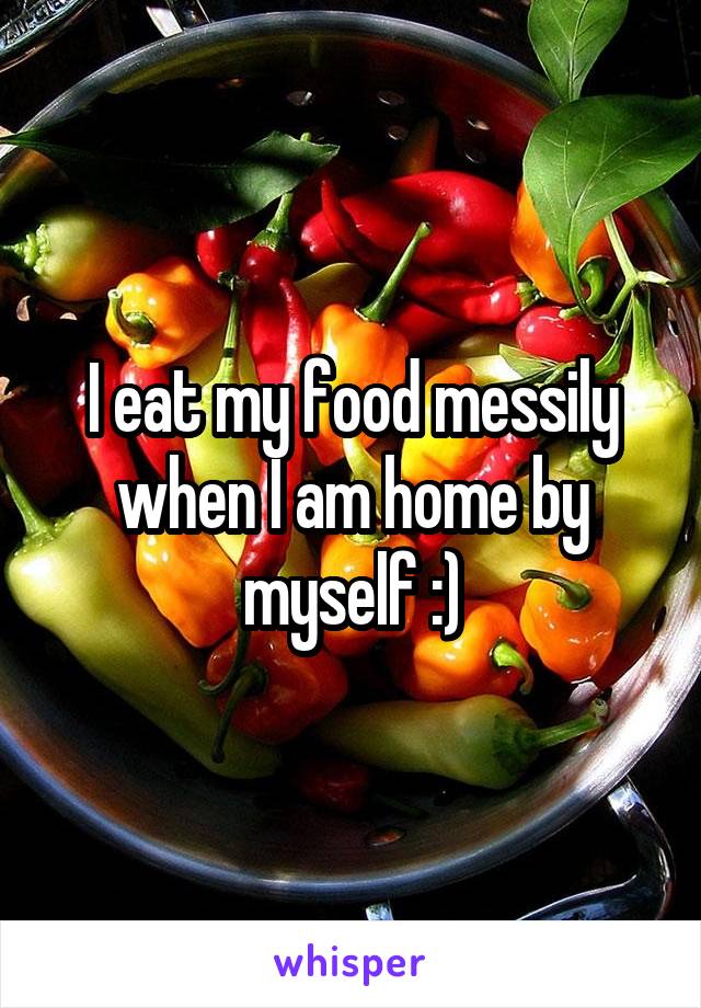I eat my food messily when I am home by myself :)