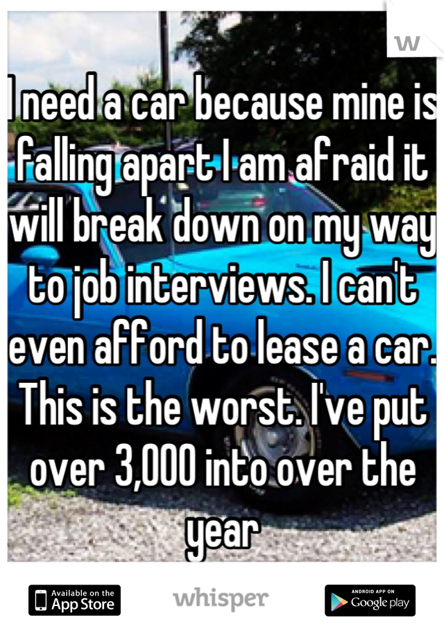 I need a car because mine is falling apart I am afraid it will break down on my way to job interviews. I can't even afford to lease a car. This is the worst. I've put over 3,000 into over the year