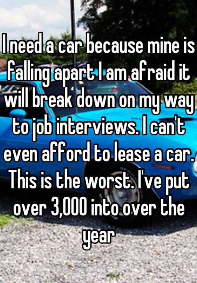 I need a car because mine is falling apart I am afraid it will break down on my way to job interviews. I can't even afford to lease a car. This is the worst. I've put over 3,000 into over the year