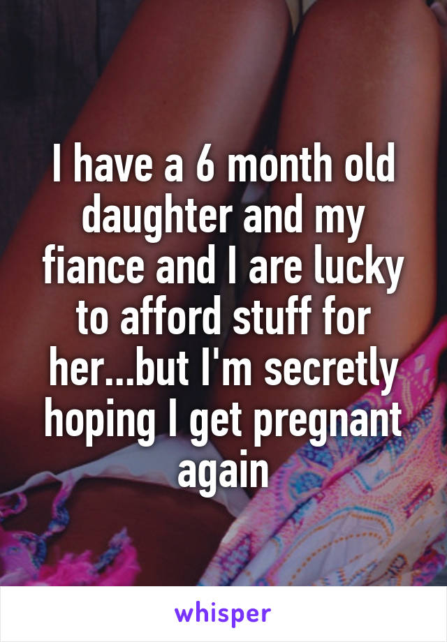 I have a 6 month old daughter and my fiance and I are lucky to afford stuff for her...but I'm secretly hoping I get pregnant again