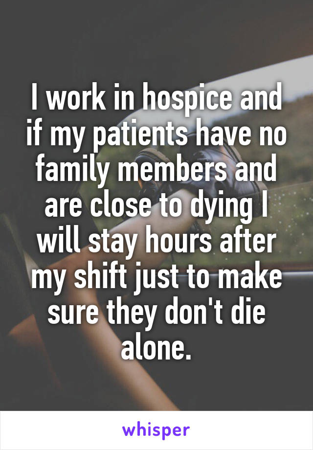 I work in hospice and if my patients have no family members and are close to dying I will stay hours after my shift just to make sure they don't die alone.