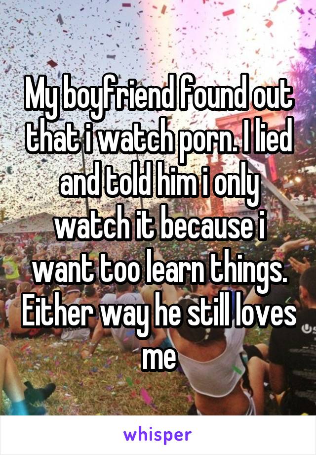 My boyfriend found out that i watch porn. I lied and told him i only watch it because i want too learn things. Either way he still loves me