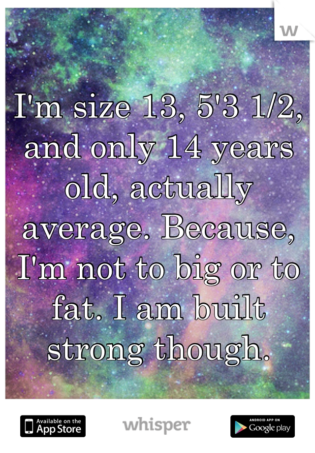 I'm size 13, 5'3 1/2, and only 14 years old, actually average. Because, I'm not to big or to fat. I am built strong though.