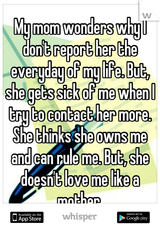 My mom wonders why I don't report her the everyday of my life. But, she gets sick of me when I try to contact her more. She thinks she owns me and can rule me. But, she doesn't love me like a mother.