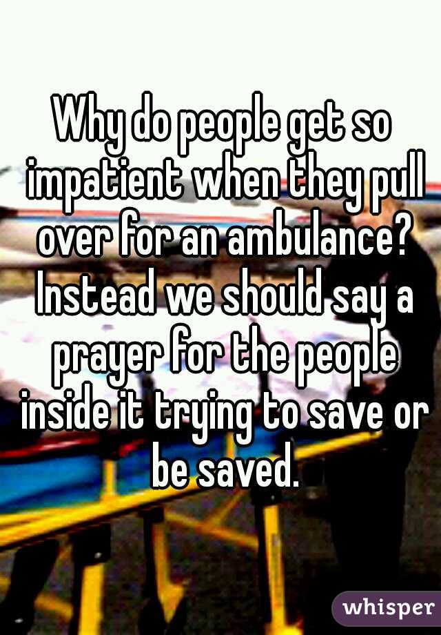 Why do people get so impatient when they pull over for an ambulance? Instead we should say a prayer for the people inside it trying to save or be saved.