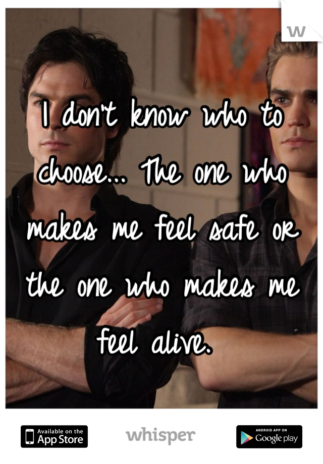 I don't know who to choose... The one who makes me feel safe or the one who makes me feel alive. 