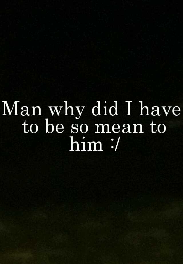 man-why-did-i-have-to-be-so-mean-to-him