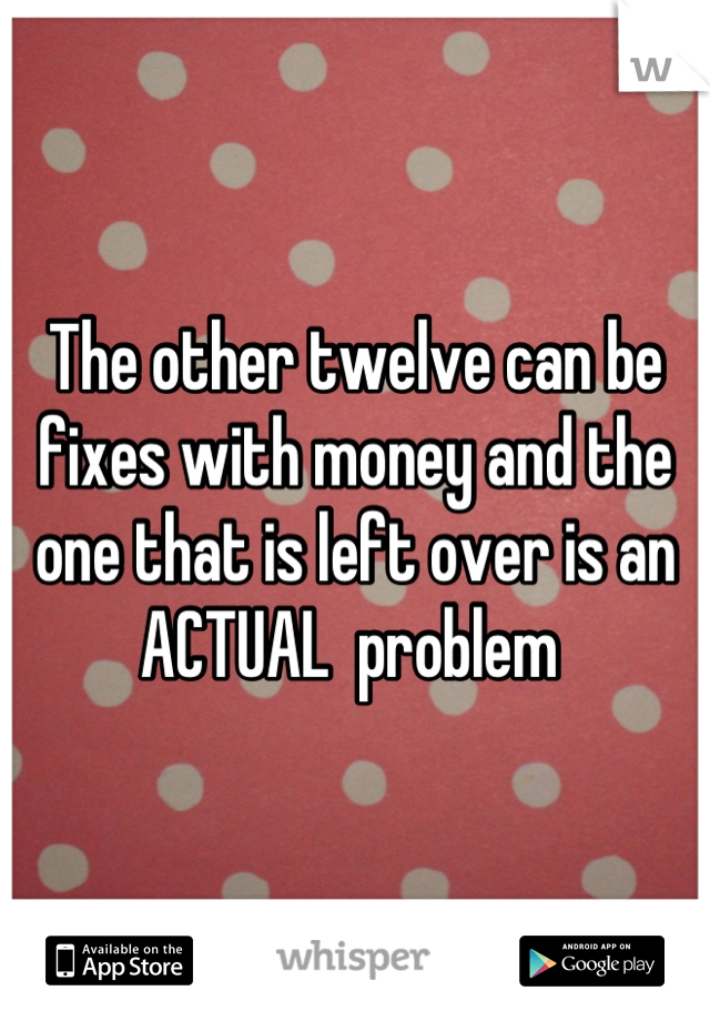 The other twelve can be fixes with money and the one that is left over is an ACTUAL  problem 