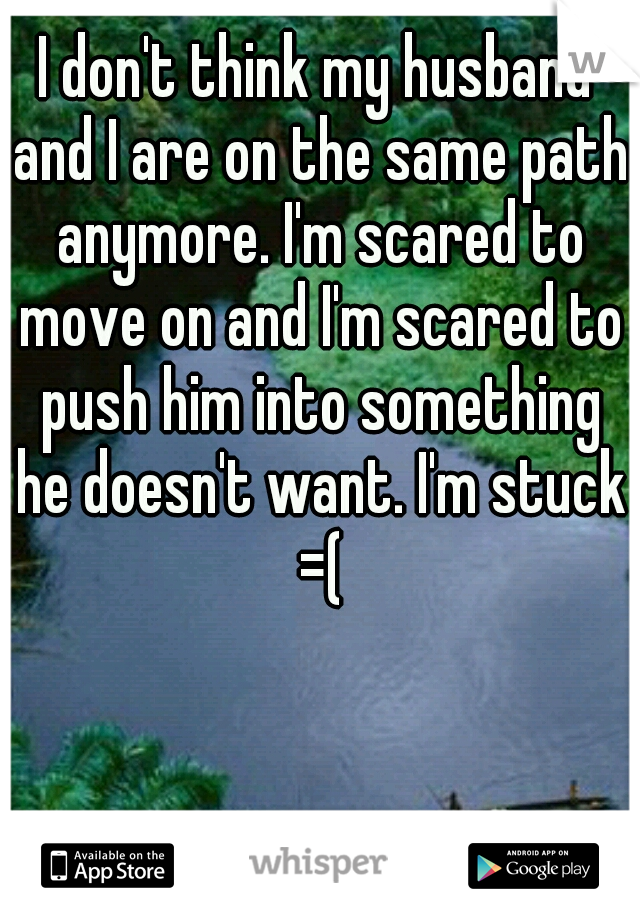 I don't think my husband and I are on the same path anymore. I'm scared to move on and I'm scared to push him into something he doesn't want. I'm stuck =(