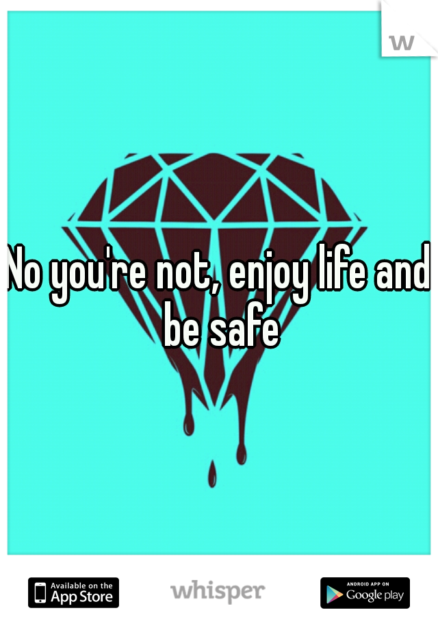 No you're not, enjoy life and be safe