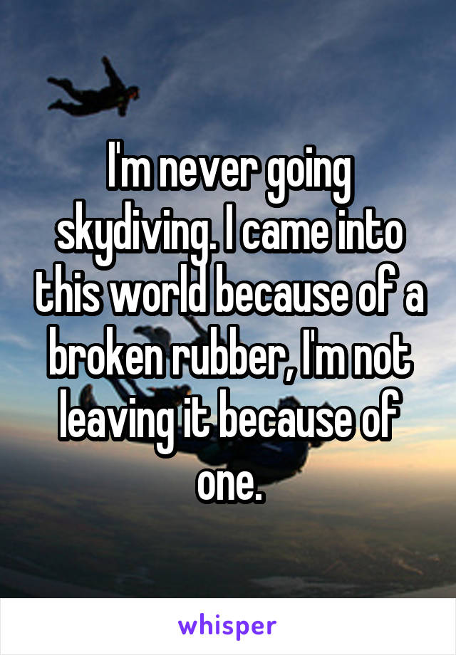 I'm never going skydiving. I came into this world because of a broken rubber, I'm not leaving it because of one.