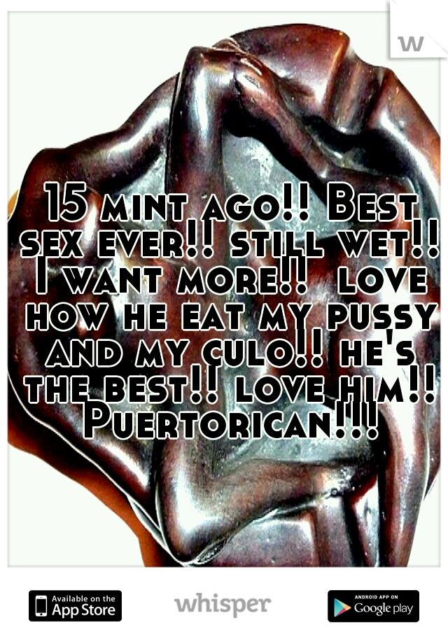  15 mint ago!! Best sex ever!! still wet!! I want more!!  love how he eat my pussy and my culo!! he's the best!! love him!! Puertorican!!!