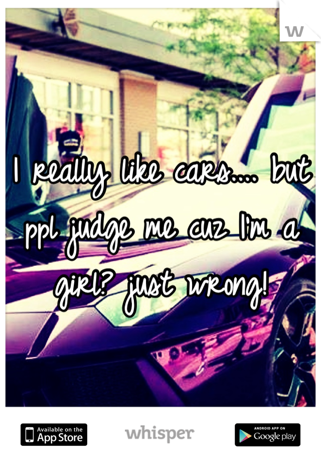 I really like cars.... but ppl judge me cuz I'm a girl? just wrong!