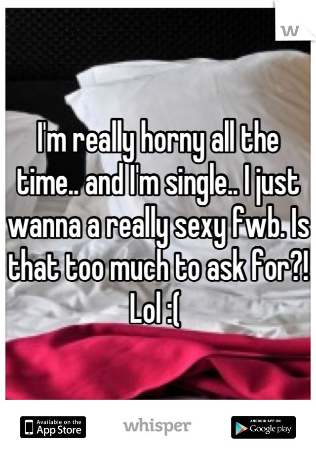 I'm really horny all the time.. and I'm single.. I just wanna a really sexy fwb. Is that too much to ask for?! Lol :( 
