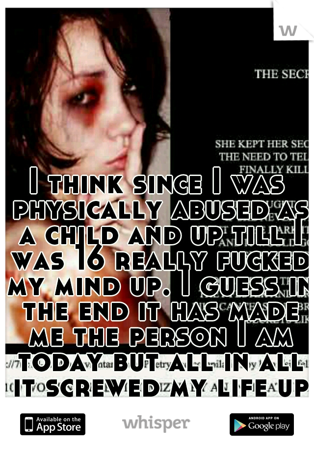 I think since I was physically abused as a child and up till I was 16 really fucked my mind up. I guess in the end it has made me the person I am today but all in all it screwed my life up cuz my mind