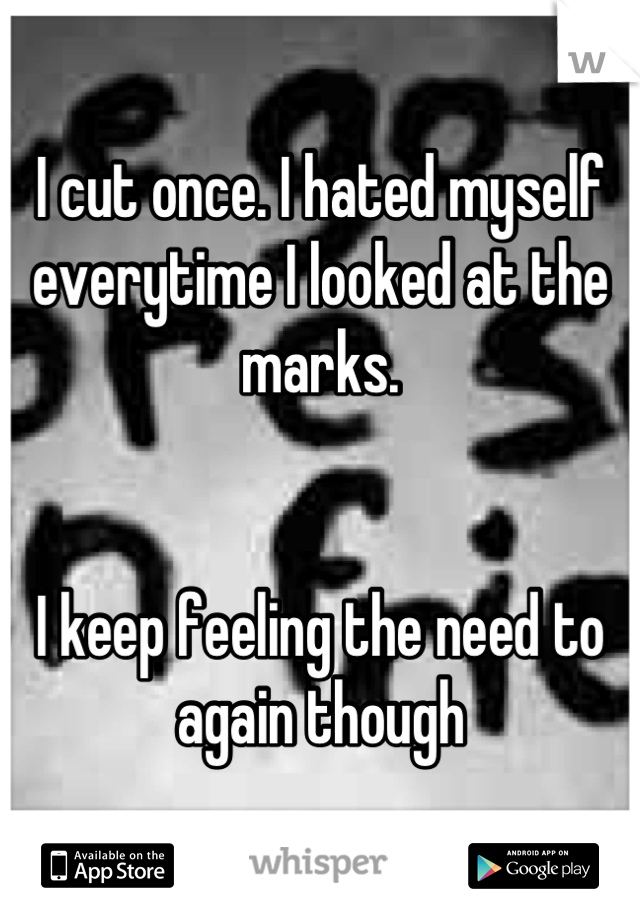 I cut once. I hated myself everytime I looked at the marks.


I keep feeling the need to again though