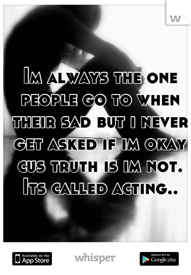 Im always the one people go to when their sad but i never get asked if im okay cus truth is im not. Its called acting..