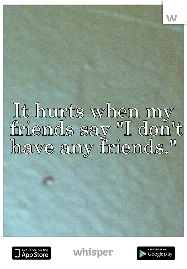 It hurts when my friends say "I don't have any friends." 
