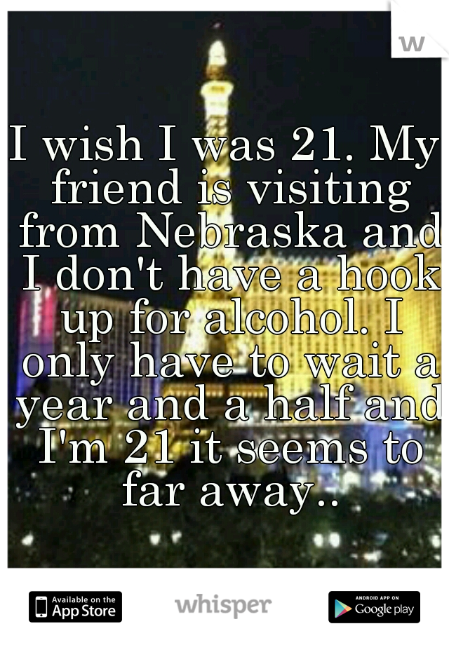 I wish I was 21. My friend is visiting from Nebraska and I don't have a hook up for alcohol. I only have to wait a year and a half and I'm 21 it seems to far away..